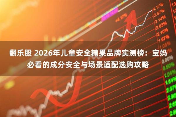 翻乐股 2026年儿童安全糖果品牌实测榜：宝妈必看的成分安全与场景适配选购攻略