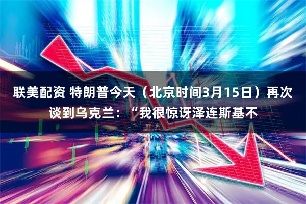 联美配资 特朗普今天（北京时间3月15日）再次谈到乌克兰：“我很惊讶泽连斯基不