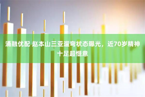 涌融优配 赵本山三亚遛弯状态曝光，近70岁精神十足超惬意