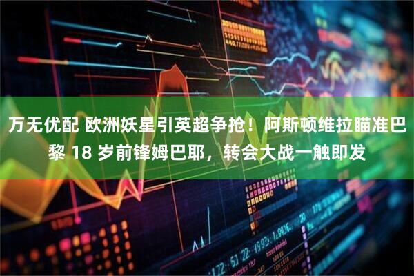 万无优配 欧洲妖星引英超争抢！阿斯顿维拉瞄准巴黎 18 岁前锋姆巴耶，转会大战一触即发