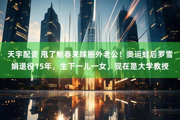 天宇配资 甩了鲍春来嫁圈外老公！奥运蛙后罗雪娟退役15年，生下一儿一女，现在是大学教授
