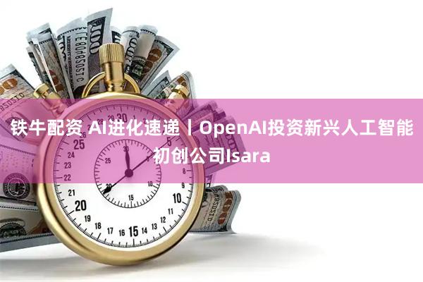 铁牛配资 AI进化速递丨OpenAI投资新兴人工智能初创公司Isara