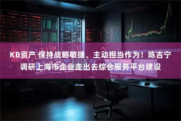 KB资产 保持战略敏捷、主动担当作为！陈吉宁调研上海市企业走出去综合服务平台建设
