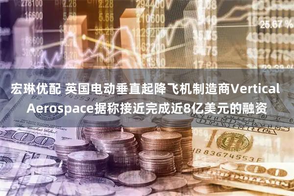 宏琳优配 英国电动垂直起降飞机制造商Vertical Aerospace据称接近完成近8亿美元的融资