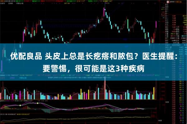 优配良品 头皮上总是长疙瘩和脓包?医生提醒:要警惕,很可能是这3种疾病