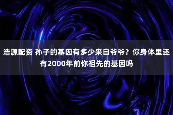 浩源配资 孙子的基因有多少来自爷爷？你身体里还有2000年前你祖先的基因吗