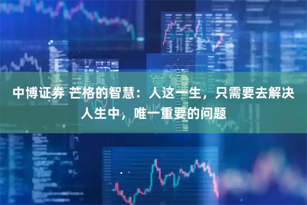 中博证券 芒格的智慧：人这一生，只需要去解决人生中，唯一重要的问题