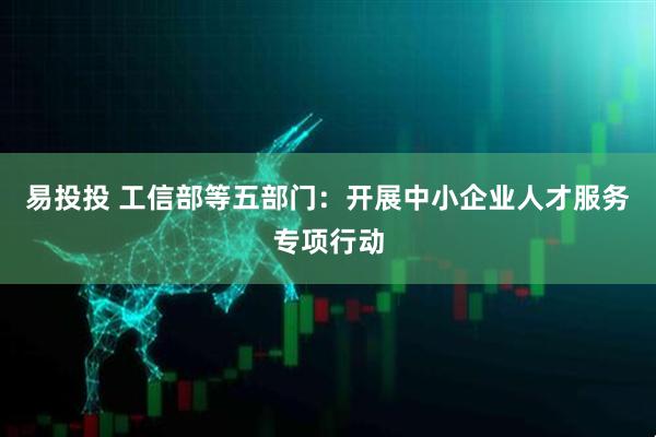 易投投 工信部等五部门：开展中小企业人才服务专项行动