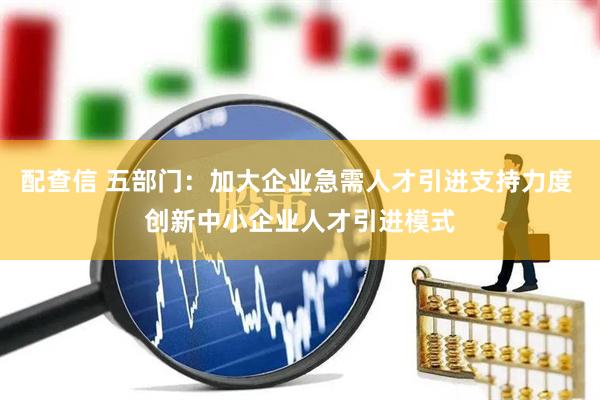配查信 五部门：加大企业急需人才引进支持力度 创新中小企业人才引进模式
