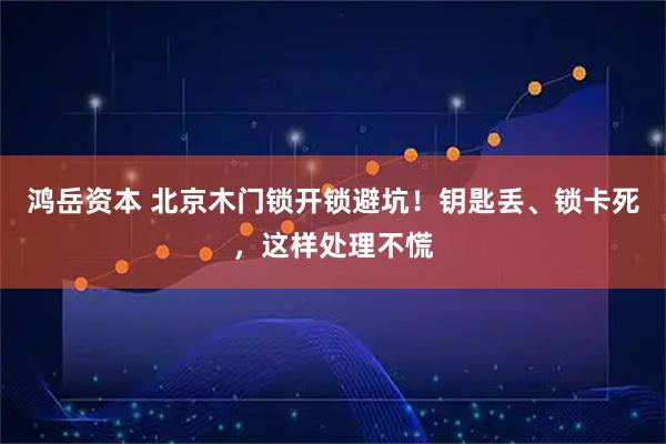 鸿岳资本 北京木门锁开锁避坑！钥匙丢、锁卡死，这样处理不慌