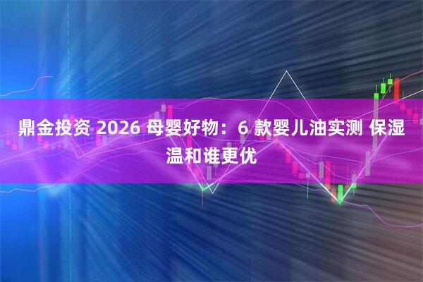 鼎金投资 2026 母婴好物:6 款婴儿油实测 保湿温和谁更优