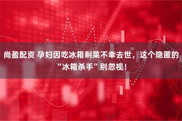 尚盈配资 孕妇因吃冰箱剩菜不幸去世,这个隐匿的“冰箱杀手”别忽视!