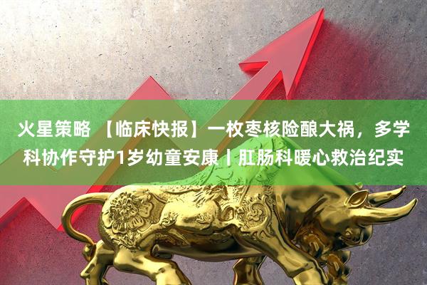 火星策略 【临床快报】一枚枣核险酿大祸，多学科协作守护1岁幼童安康丨肛肠科暖心救治纪实