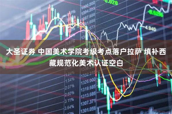 大圣证券 中国美术学院考级考点落户拉萨 填补西藏规范化美术认证空白