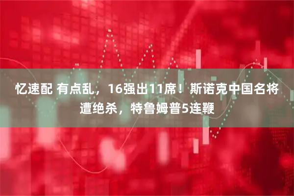 忆速配 有点乱，16强出11席！斯诺克中国名将遭绝杀，特鲁姆普5连鞭