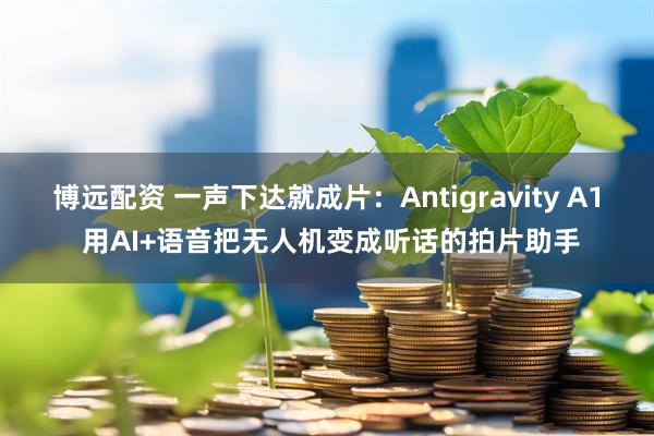 博远配资 一声下达就成片：Antigravity A1 用AI+语音把无人机变成听话的拍片助手