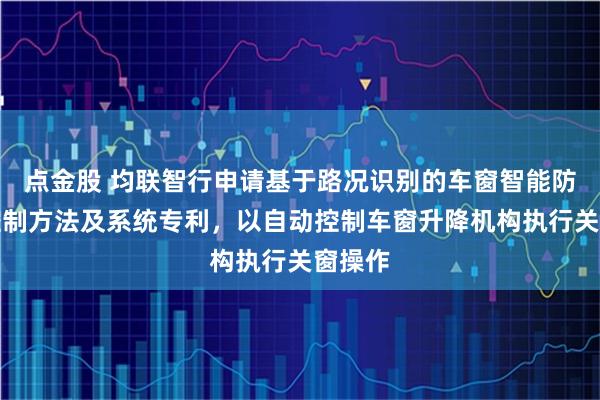 点金股 均联智行申请基于路况识别的车窗智能防溅水控制方法及系统专利，以自动控制车窗升降机构执行关窗操作