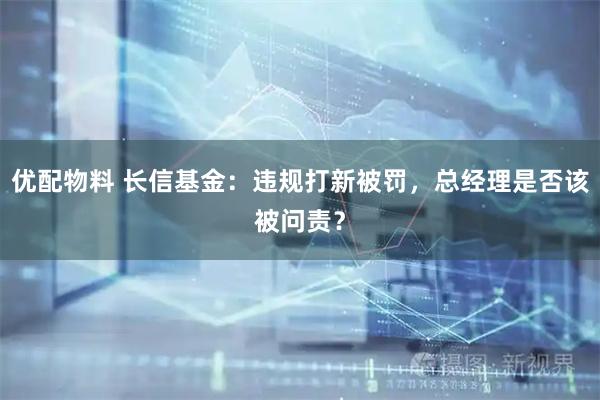 优配物料 长信基金:违规打新被罚,总经理是否该被问责?