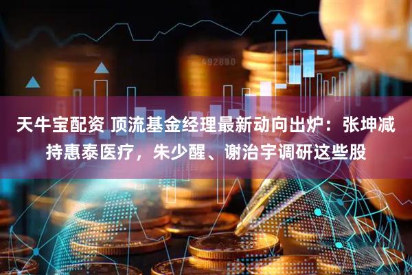 天牛宝配资 顶流基金经理最新动向出炉:张坤减持惠泰医疗,朱少醒、谢治宇调研这些股