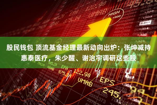 股民钱包 顶流基金经理最新动向出炉：张坤减持惠泰医疗，朱少醒、谢治宇调研这些股