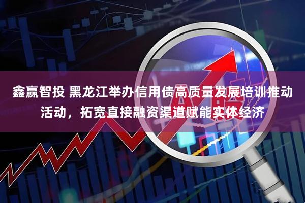 鑫赢智投 黑龙江举办信用债高质量发展培训推动活动，拓宽直接融资渠道赋能实体经济