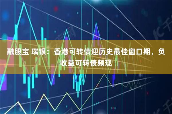 融股宝 瑞银：香港可转债迎历史最佳窗口期，负收益可转债频现