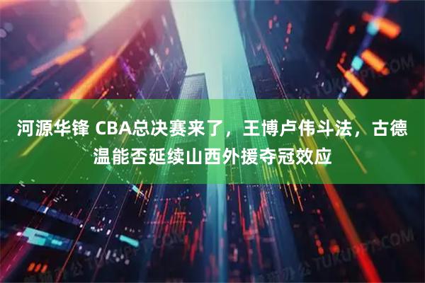 河源华锋 CBA总决赛来了，王博卢伟斗法，古德温能否延续山西外援夺冠效应