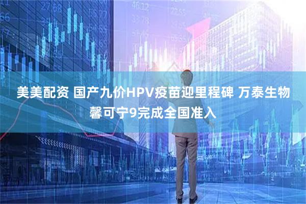美美配资 国产九价HPV疫苗迎里程碑 万泰生物馨可宁9完成全国准入