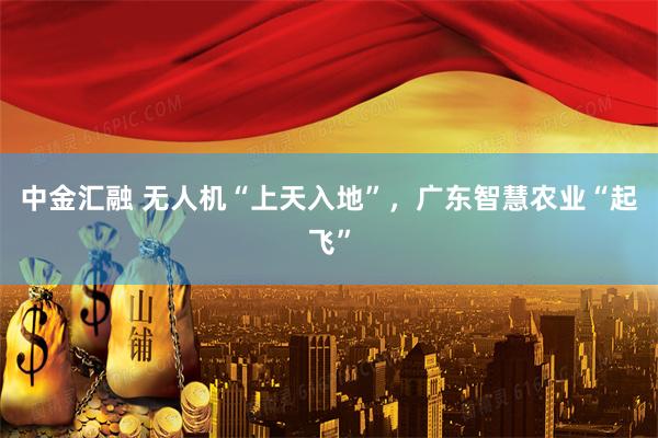 中金汇融 无人机“上天入地”，广东智慧农业“起飞”