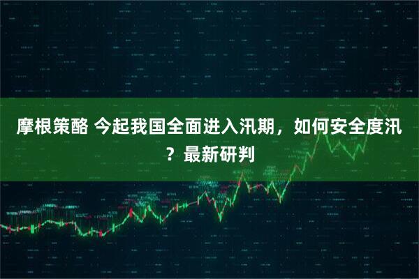摩根策酪 今起我国全面进入汛期，如何安全度汛？最新研判