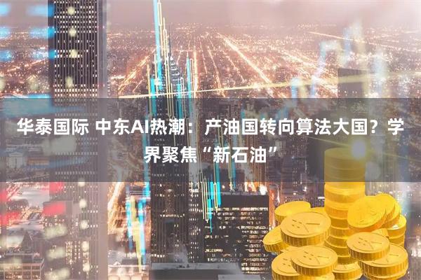 华泰国际 中东AI热潮：产油国转向算法大国？学界聚焦“新石油”