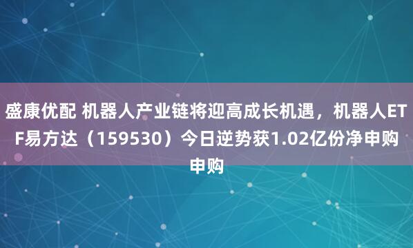 盛康优配 机器人产业链将迎高成长机遇，机器人ETF易方达（159530）今日逆势获1.02亿份净申购