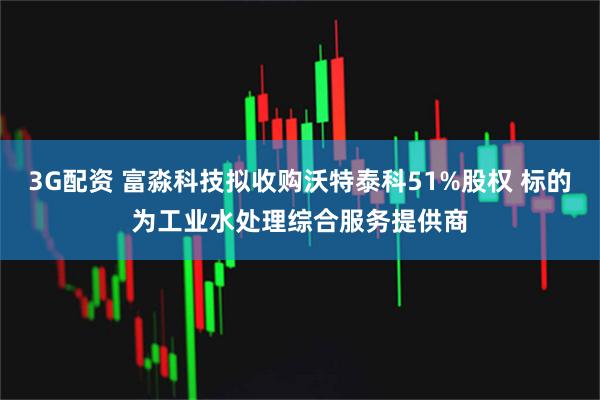 3G配资 富淼科技拟收购沃特泰科51%股权 标的为工业水处理综合服务提供商