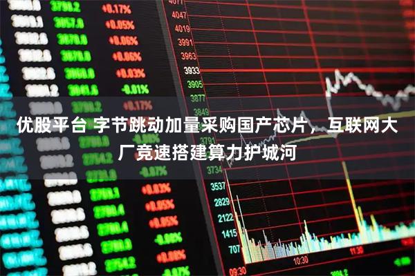 优股平台 字节跳动加量采购国产芯片，互联网大厂竞速搭建算力护城河