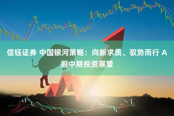 信钰证券 中国银河策略:向新求质、驭势而行 A股中期投资展望
