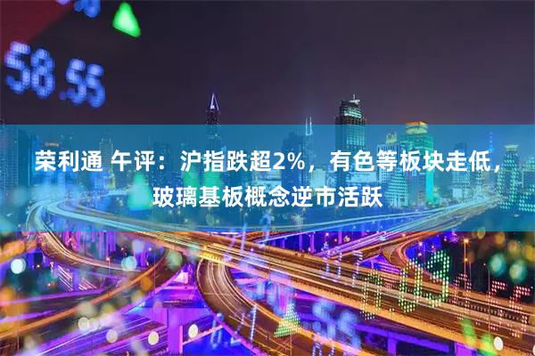 荣利通 午评：沪指跌超2%，有色等板块走低，玻璃基板概念逆市活跃