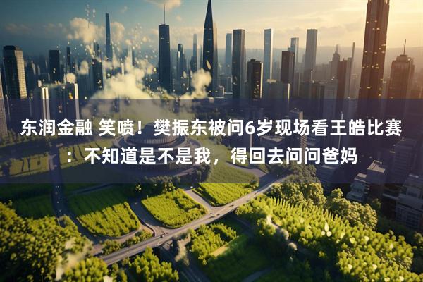 东润金融 笑喷!樊振东被问6岁现场看王皓比赛:不知道是不是我,得回去问问爸妈