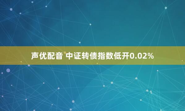 声优配音 中证转债指数低开0.02%