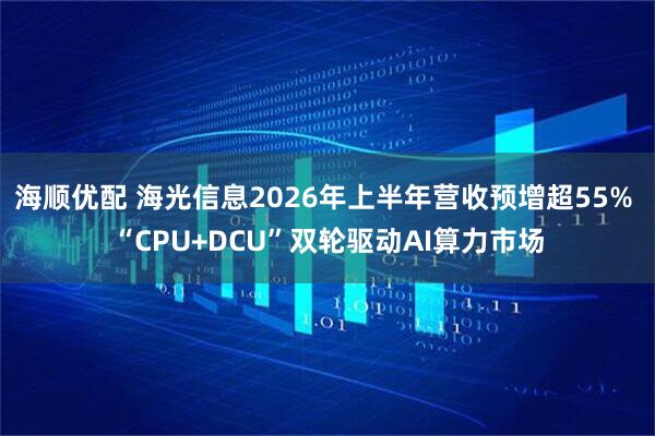 海顺优配 海光信息2026年上半年营收预增超55% “CPU+DCU”双轮驱动AI算力市场