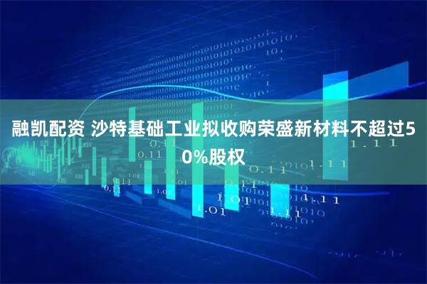 融凯配资 沙特基础工业拟收购荣盛新材料不超过50%股权