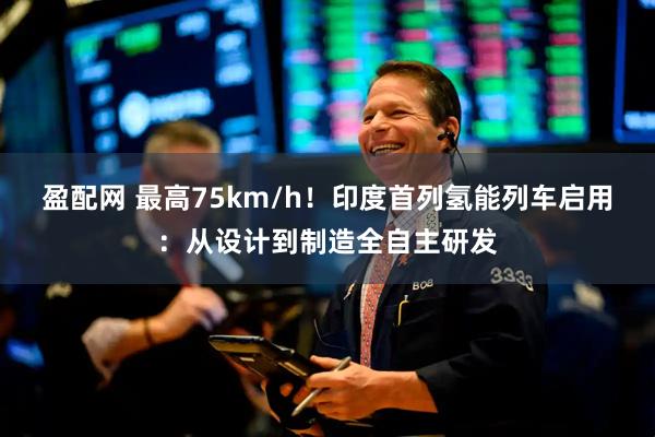 盈配网 最高75km/h！印度首列氢能列车启用：从设计到制造全自主研发
